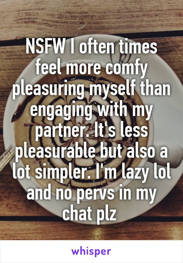 NSFW I often times feel more comfy pleasuring myself than engaging with my partner. It's less pleasurable but also a lot simpler. I'm lazy lol and no pervs in my chat plz 