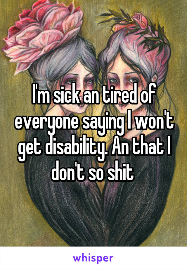 I'm sick an tired of everyone saying I won't get disability. An that I don't so shit 