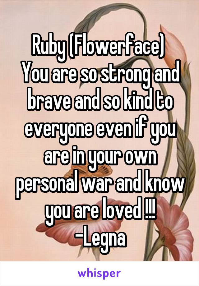 Ruby (Flowerface) 
You are so strong and brave and so kind to everyone even if you are in your own personal war and know you are loved !!!
-Legna