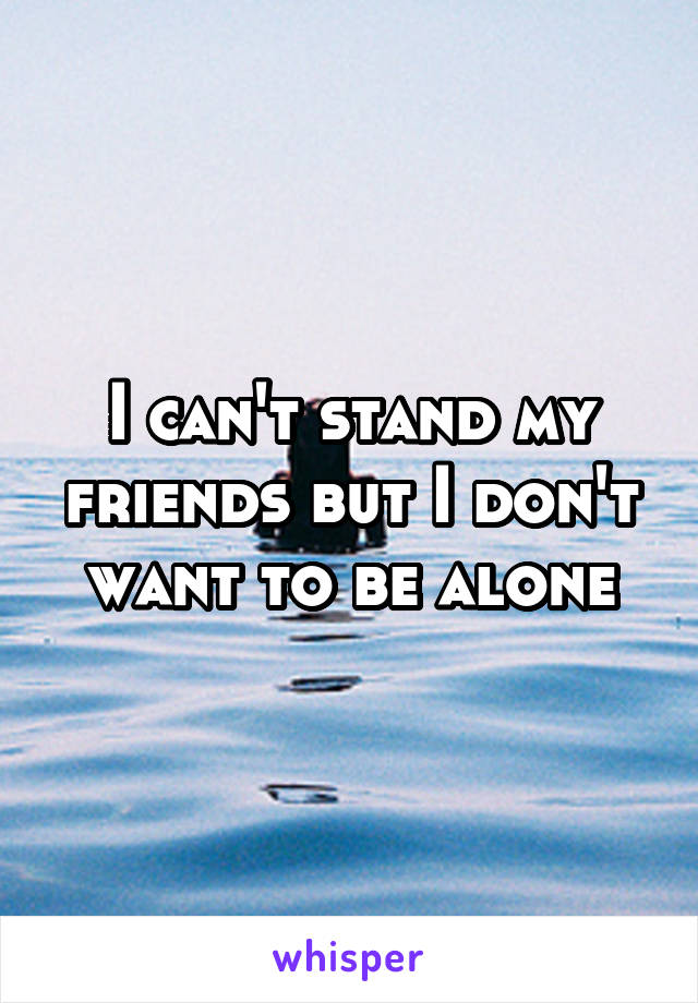 I can't stand my friends but I don't want to be alone