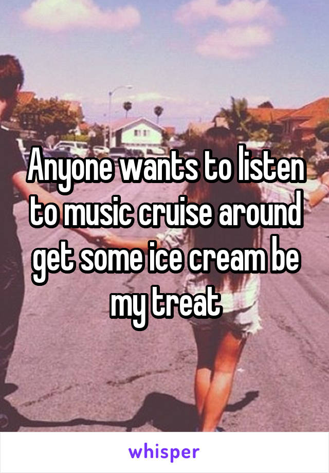 Anyone wants to listen to music cruise around get some ice cream be my treat