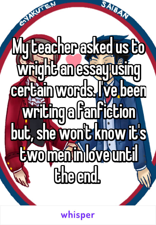 My teacher asked us to wright an essay using certain words. I've been writing a fanfiction but, she won't know it's two men in love until the end. 