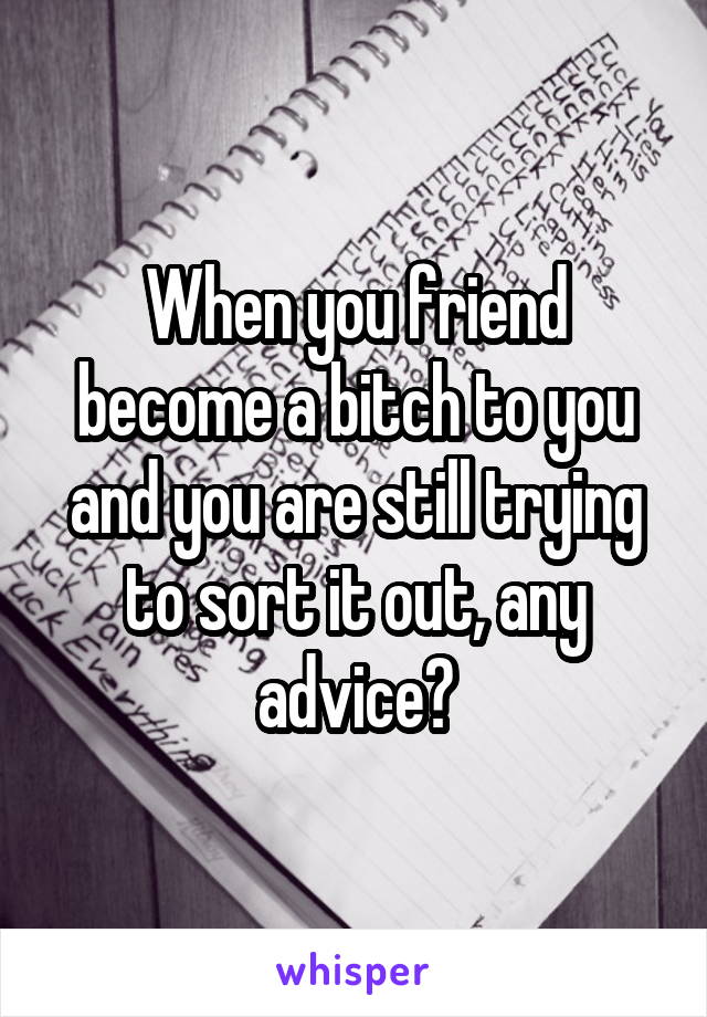 When you friend become a bitch to you and you are still trying to sort it out, any advice?