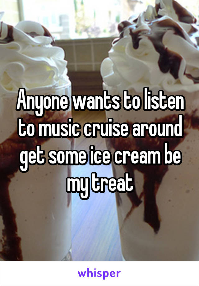 Anyone wants to listen to music cruise around get some ice cream be my treat