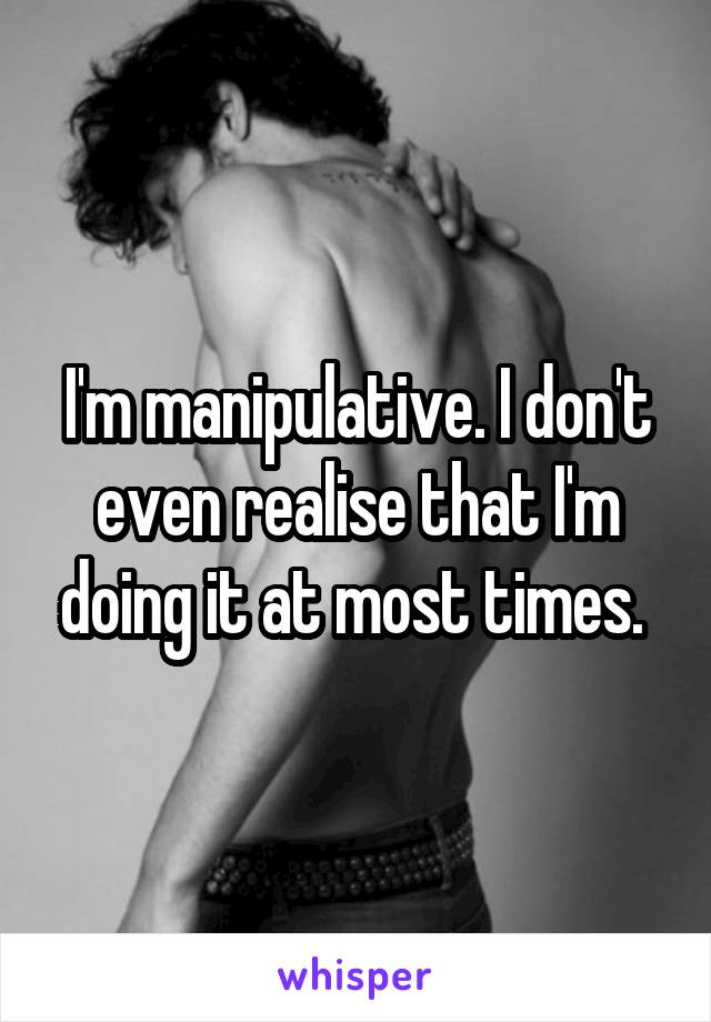 I'm manipulative. I don't even realise that I'm doing it at most times. 