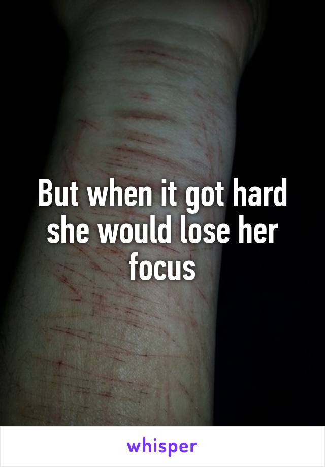 But when it got hard she would lose her focus