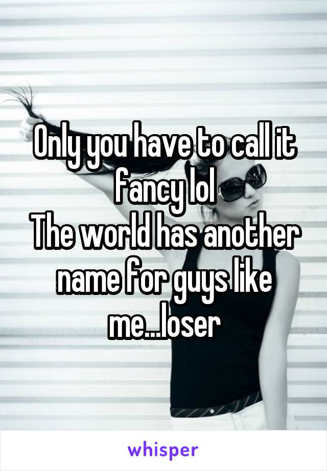 Only you have to call it fancy lol
The world has another name for guys like me...loser