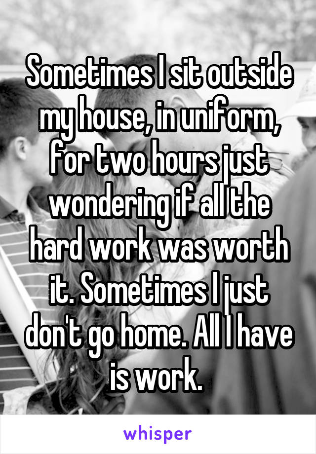 Sometimes I sit outside my house, in uniform, for two hours just wondering if all the hard work was worth it. Sometimes I just don't go home. All I have is work. 