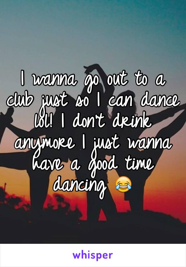 I wanna go out to a club just so I can dance lol! I don't drink anymore I just wanna have a good time dancing 😂