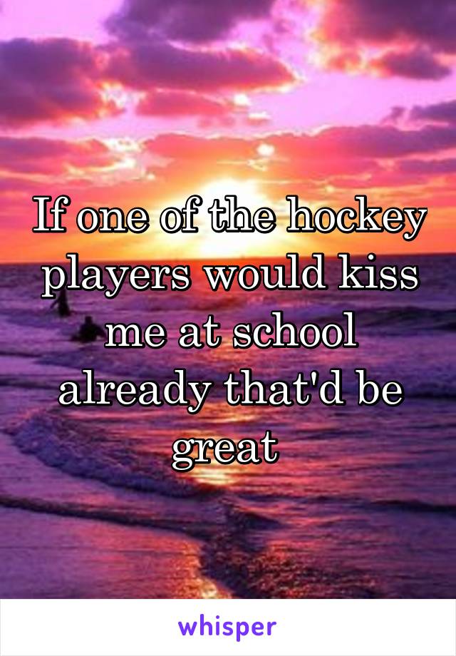 If one of the hockey players would kiss me at school already that'd be great 