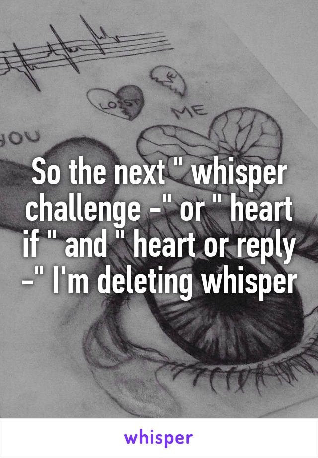 So the next " whisper challenge -" or " heart if " and " heart or reply -" I'm deleting whisper