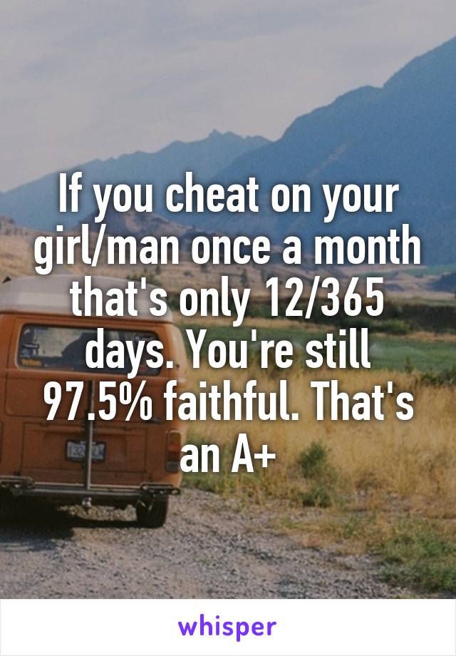 If you cheat on your girl/man once a month that's only 12/365 days. You're still 97.5% faithful. That's an A+