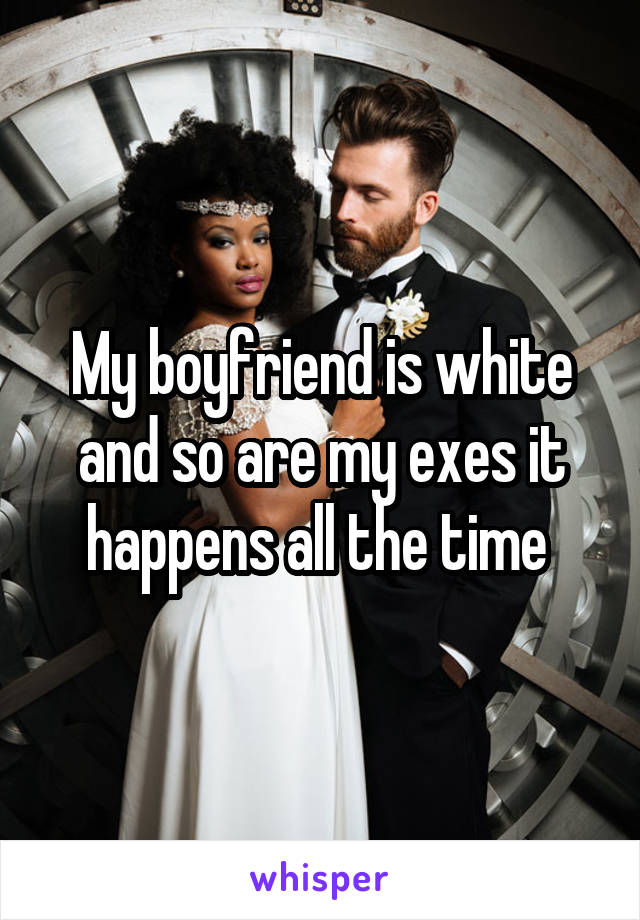 My boyfriend is white and so are my exes it happens all the time 