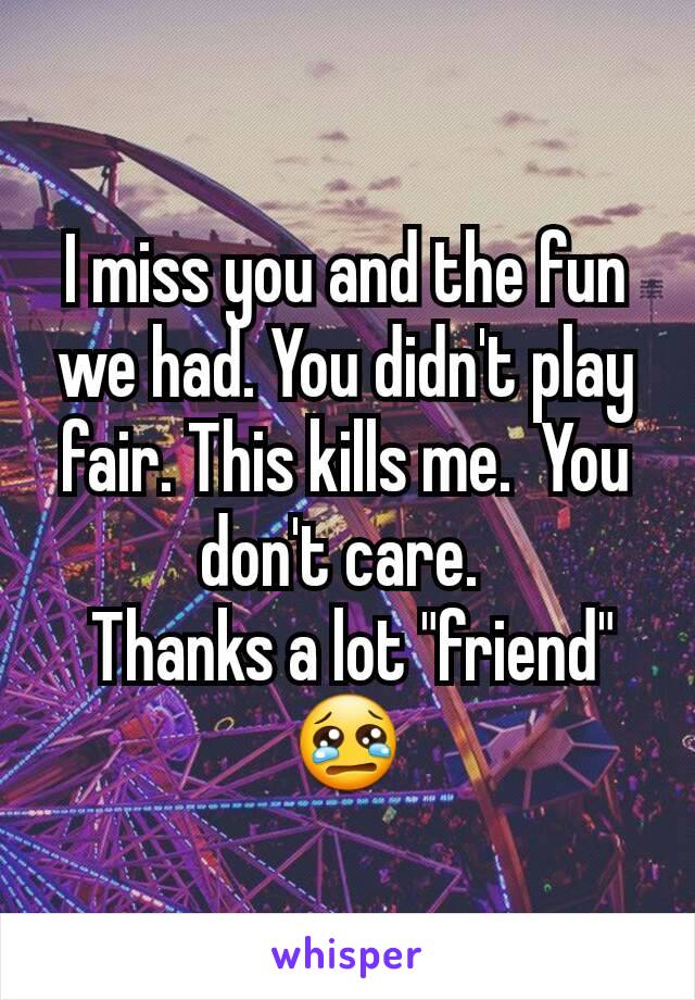 I miss you and the fun we had. You didn't play fair. This kills me.  You don't care. 
 Thanks a lot "friend"  😢