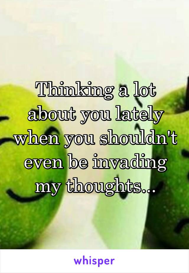 Thinking a lot about you lately when you shouldn't even be invading my thoughts...