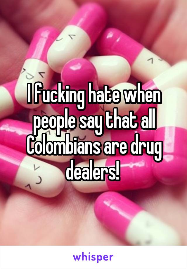 I fucking hate when people say that all Colombians are drug dealers! 