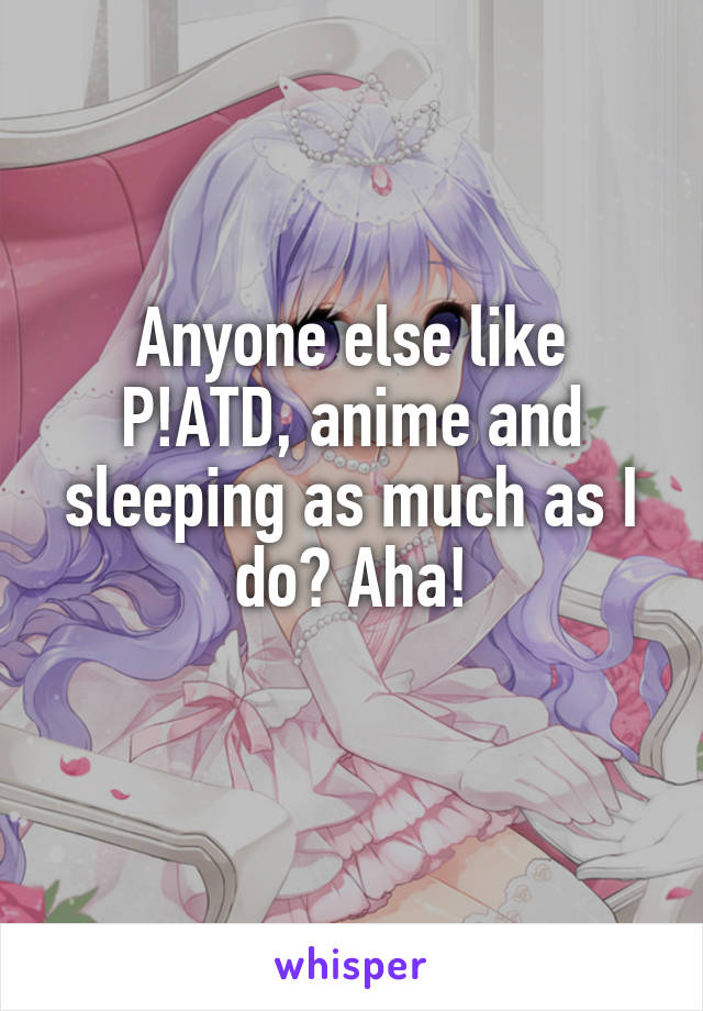 Anyone else like P!ATD, anime and sleeping as much as I do? Aha!
