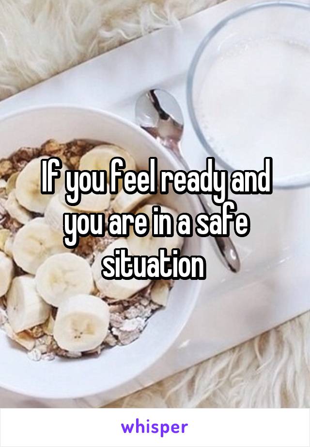 If you feel ready and you are in a safe situation 