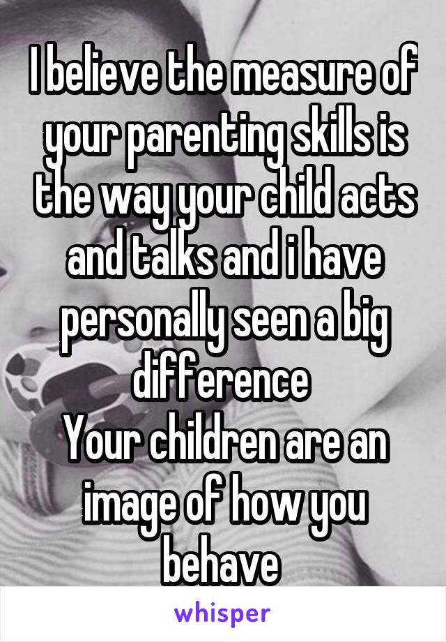 I believe the measure of your parenting skills is the way your child acts and talks and i have personally seen a big difference 
Your children are an image of how you behave 