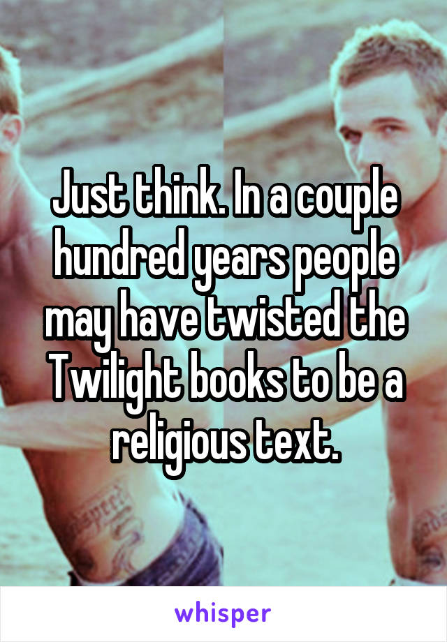 Just think. In a couple hundred years people may have twisted the Twilight books to be a religious text.