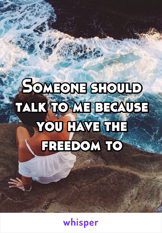 Someone should talk to me because you have the freedom to