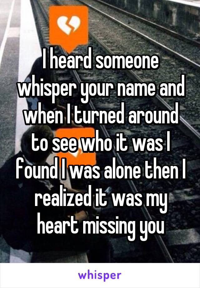 I heard someone whisper your name and when I turned around to see who it was I found I was alone then I realized it was my heart missing you