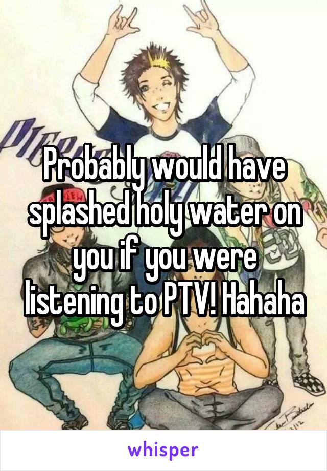 Probably would have splashed holy water on you if you were listening to PTV! Hahaha