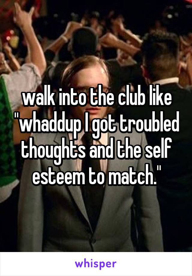 walk into the club like "whaddup I got troubled thoughts and the self esteem to match."