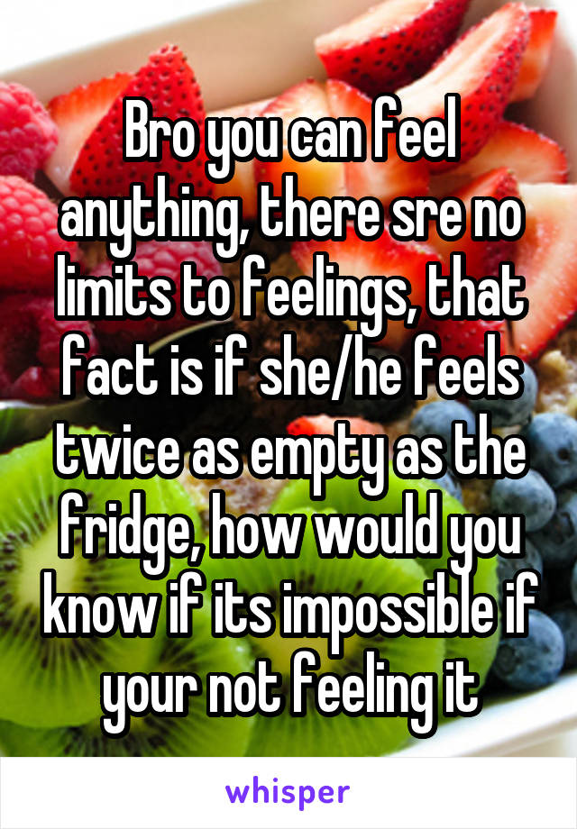 Bro you can feel anything, there sre no limits to feelings, that fact is if she/he feels twice as empty as the fridge, how would you know if its impossible if your not feeling it