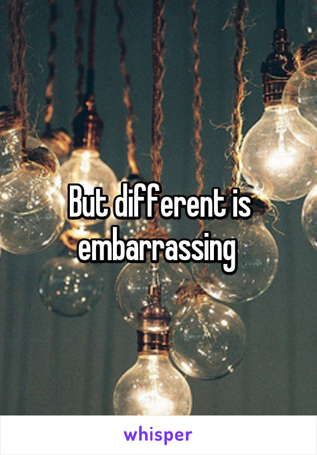 But different is embarrassing 