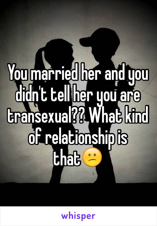 You married her and you didn't tell her you are transexual?? What kind of relationship is that😕
