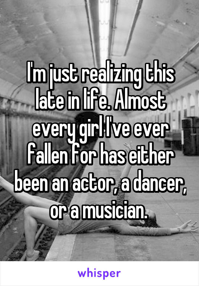 I'm just realizing this late in life. Almost every girl I've ever fallen for has either been an actor, a dancer, or a musician. 