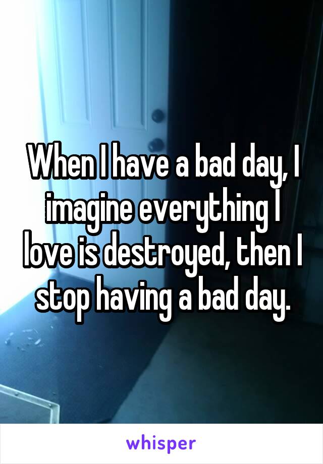 When I have a bad day, I imagine everything I love is destroyed, then I stop having a bad day.