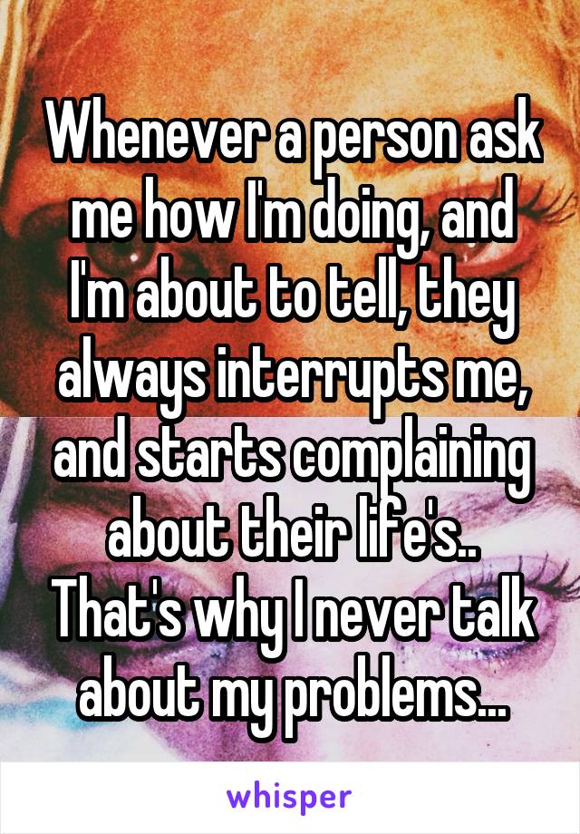 Whenever a person ask me how I'm doing, and I'm about to tell, they always interrupts me, and starts complaining about their life's.. That's why I never talk about my problems...