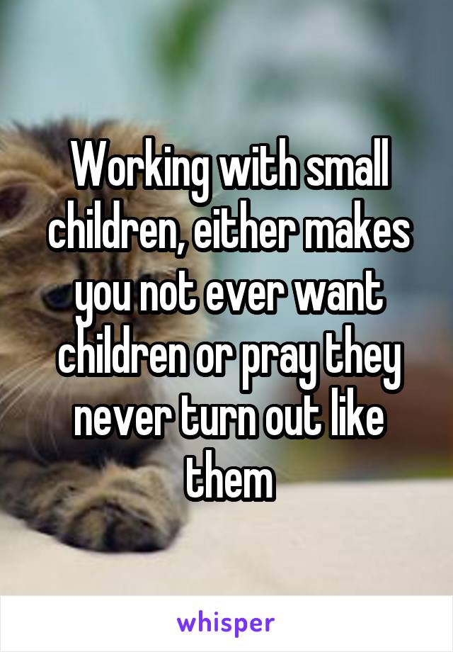 Working with small children, either makes you not ever want children or pray they never turn out like them