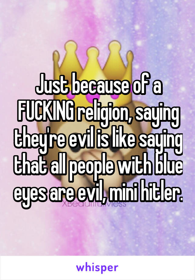 Just because of a FUCKING religion, saying they're evil is like saying that all people with blue eyes are evil, mini hitler.