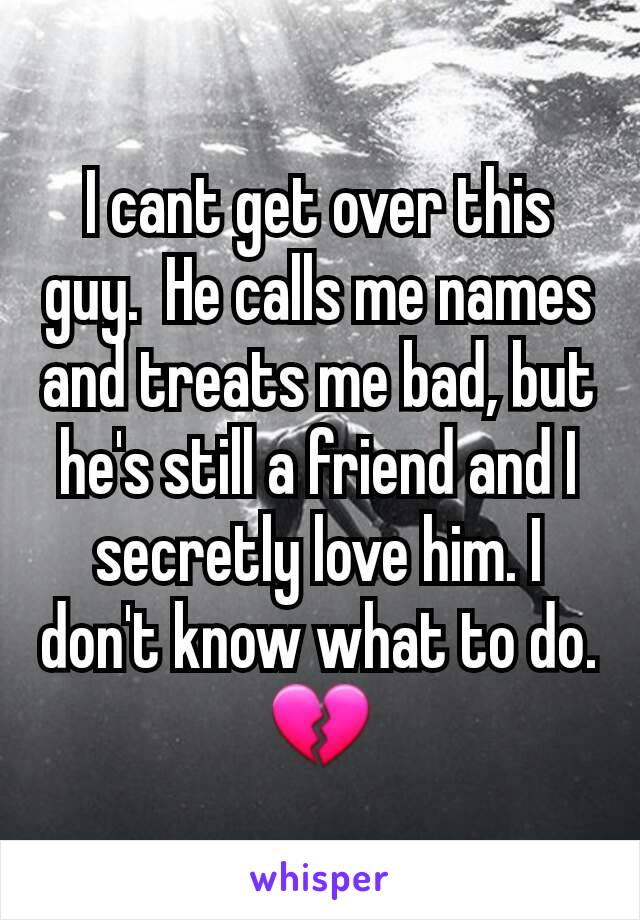 I cant get over this guy.  He calls me names and treats me bad, but he's still a friend and I secretly love him. I don't know what to do.💔