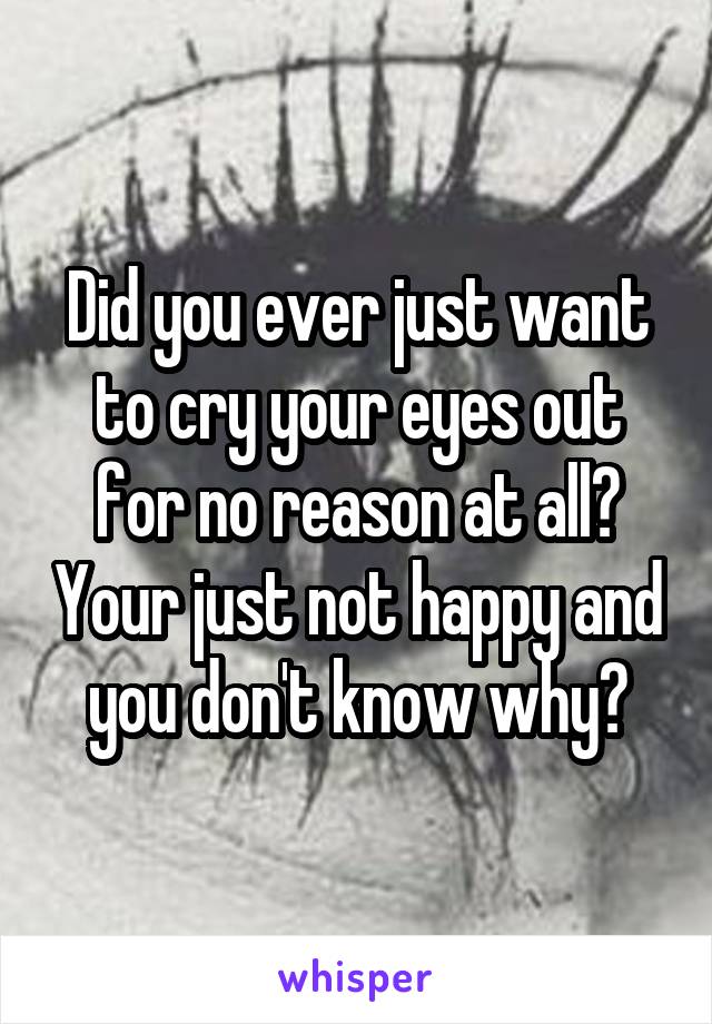 Did you ever just want to cry your eyes out for no reason at all? Your just not happy and you don't know why?