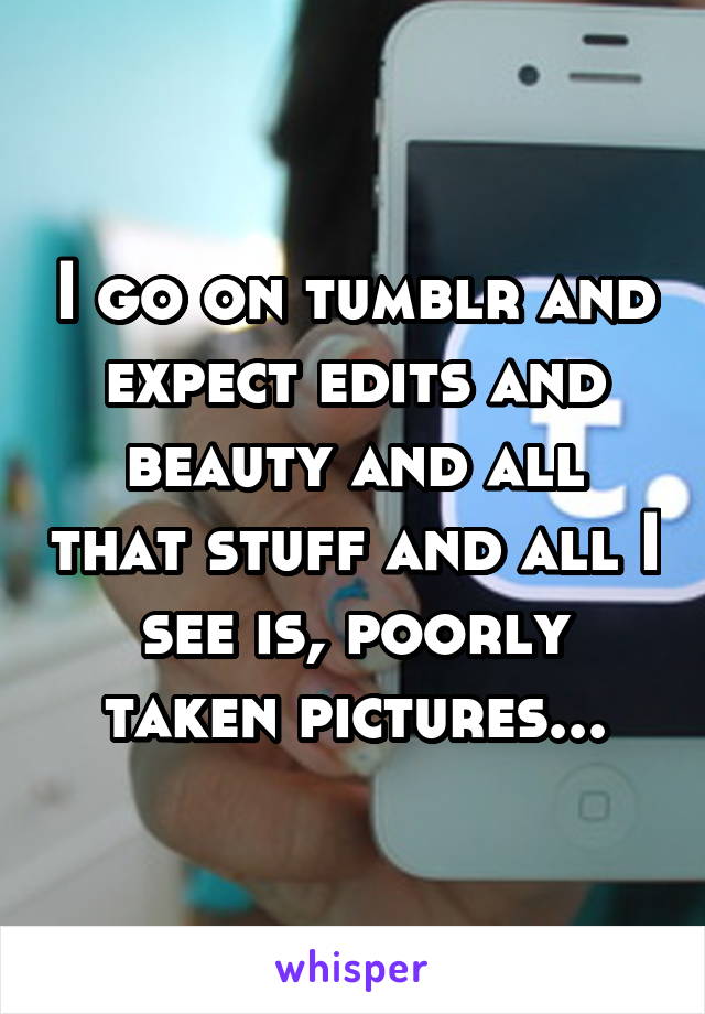 I go on tumblr and expect edits and beauty and all that stuff and all I see is, poorly taken pictures...