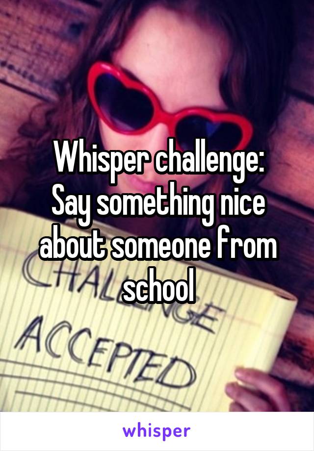 Whisper challenge:
Say something nice about someone from school