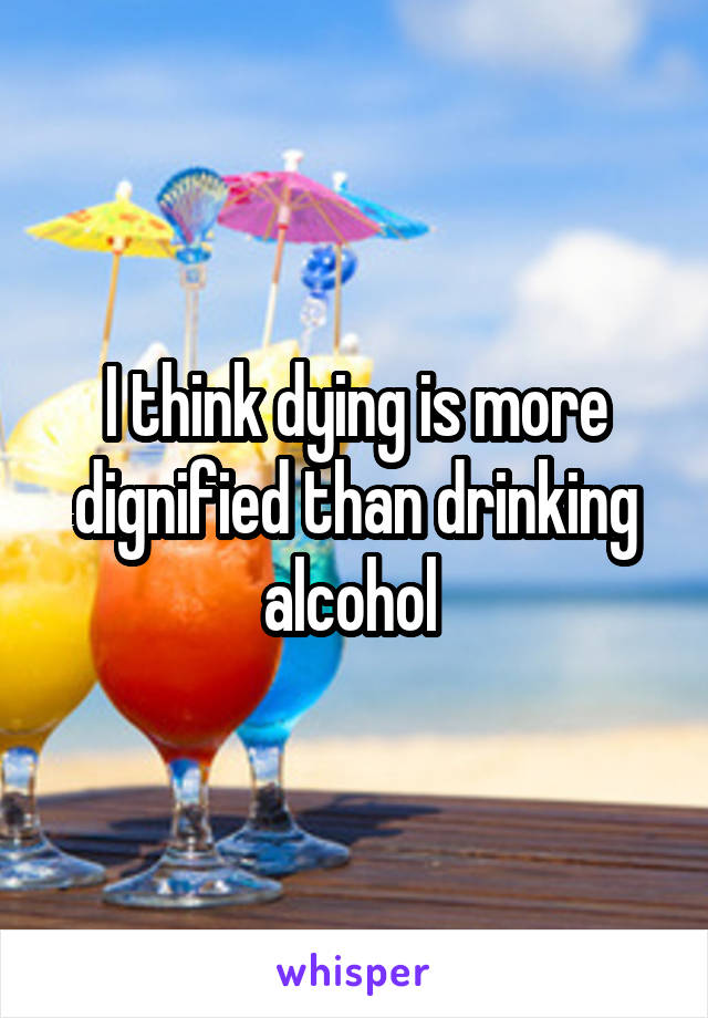 I think dying is more dignified than drinking alcohol 