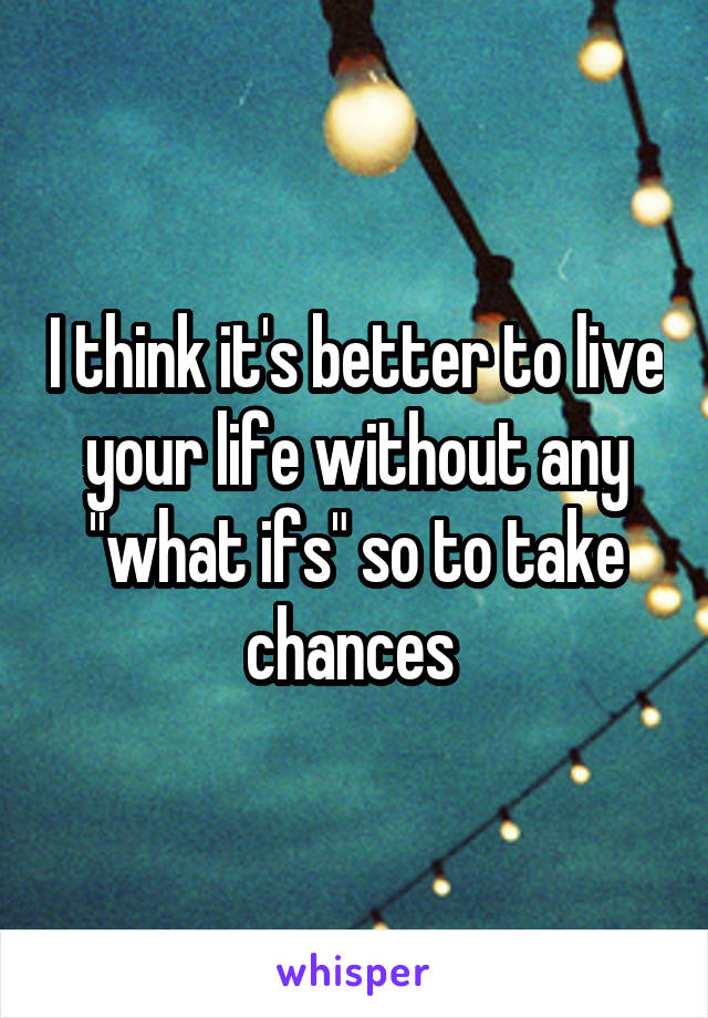 I think it's better to live your life without any "what ifs" so to take chances 