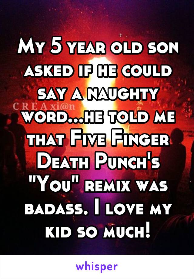 My 5 year old son asked if he could say a naughty word...he told me that Five Finger Death Punch's "You" remix was badass. I love my kid so much!