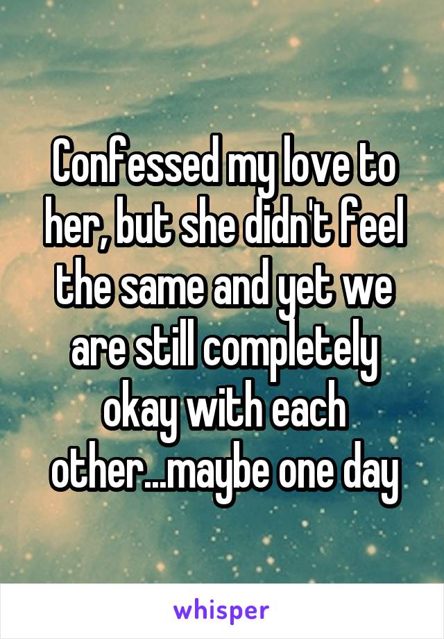 Confessed my love to her, but she didn't feel the same and yet we are still completely okay with each other...maybe one day