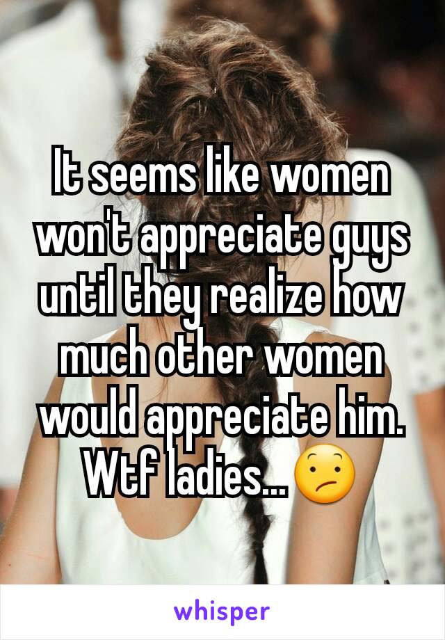 It seems like women won't appreciate guys until they realize how much other women would appreciate him. Wtf ladies...😕