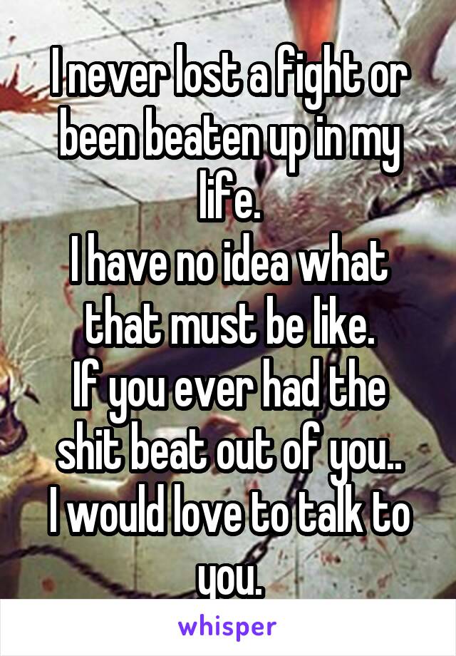 I never lost a fight or been beaten up in my life.
I have no idea what that must be like.
If you ever had the shit beat out of you..
I would love to talk to you.