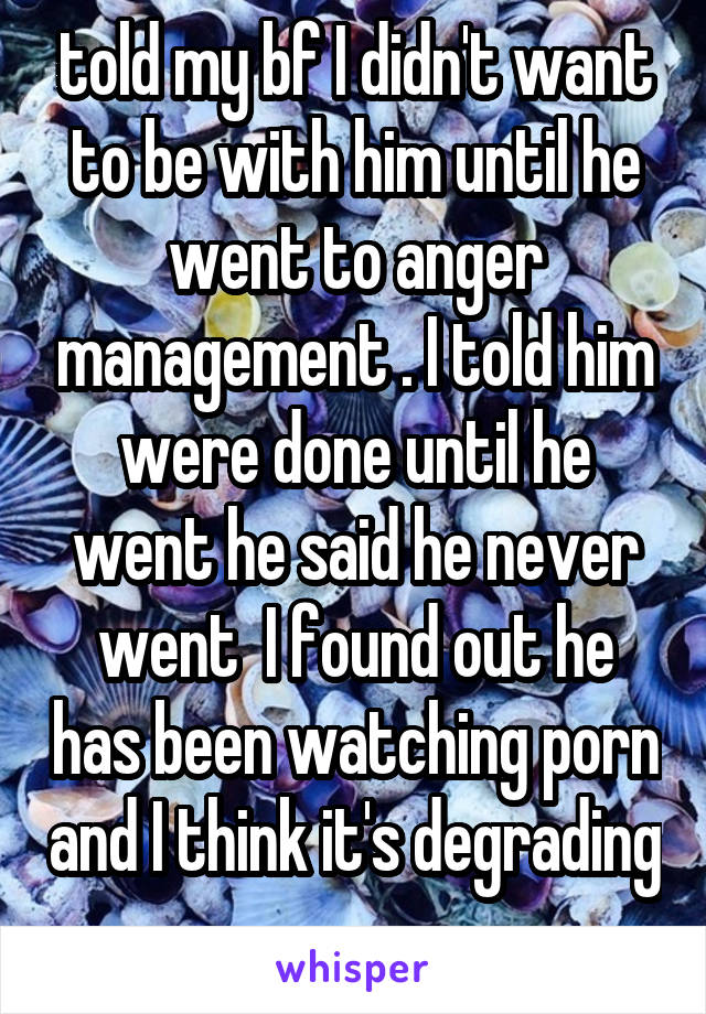 told my bf I didn't want to be with him until he went to anger management . I told him were done until he went he said he never went  I found out he has been watching porn and I think it's degrading .