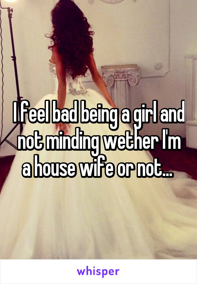 I feel bad being a girl and not minding wether I'm a house wife or not... 