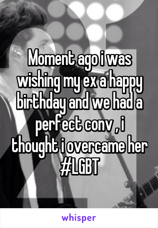 Moment ago i was wishing my ex a happy birthday and we had a perfect conv , i thought i overcame her #LGBT