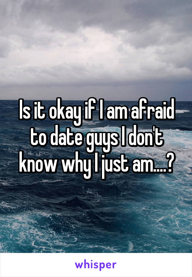 Is it okay if I am afraid to date guys I don't know why I just am....?